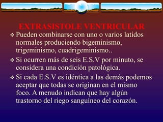 EXTRASISTOLE VENTRICULAR
 Pueden combinarse con uno o varios latidos
normales produciendo bigeminismo,
trigeminismo, cuadrigeminismo..
 Si ocurren más de seis E.S.V por minuto, se
considera una condición patológica.
 Si cada E.S.V es idéntica a las demás podemos
aceptar que todas se originan en el mismo
foco. A menudo indican que hay algún
trastorno del riego sanguíneo del corazón.
 