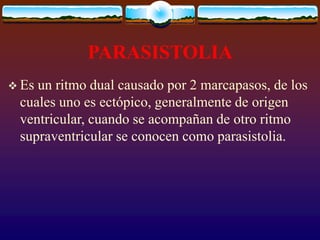 PARASISTOLIA
 Es un ritmo dual causado por 2 marcapasos, de los
cuales uno es ectópico, generalmente de origen
ventricular, cuando se acompañan de otro ritmo
supraventricular se conocen como parasistolia.
 