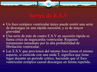 Series de E.S.V
 Un foco ectópico ventricular único puede emitir una serie
de descargas en una rápida sucesión, y es de mayor
gravedad.
 Una serie de más de cuatro E.S.V en sucesión rápida se
llama crisis de taquicardía ventricular. Requiere
tratamiento inmediato por la alta probabilidad de
fibrilación ventricular.
 Las E.S.V que provienen del mismo foco tienen el mismo
aspecto, si coincide con una onda T, significa que tiene
lugar durante un periodo crítico, haciendo que el foco
ventricular ectópico causal descargue en forma repetida.
 