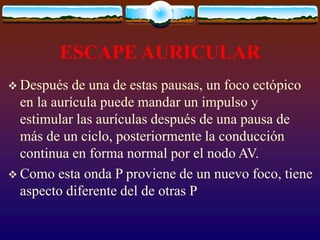 ESCAPE AURICULAR
 Después de una de estas pausas, un foco ectópico
en la aurícula puede mandar un impulso y
estimular las aurículas después de una pausa de
más de un ciclo, posteriormente la conducción
continua en forma normal por el nodo AV.
 Como esta onda P proviene de un nuevo foco, tiene
aspecto diferente del de otras P
 