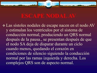 ESCAPE NODALAV
 Las sístoles nodales de escape nacen en el nodo AV
y estimulan los ventrículos por el sistema de
conducción normal, produciendo un QRS normal
después de la pausa., se presentan después de que
el nodo SA deja de disparar durante un ciclo
cuando menos, quedando el corazón en
condiciones de silencio siguiendo la conducción
normal por las ramas izquierda y derecha. Los
complejos QRS son de aspecto normal.
 