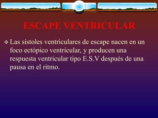 ESCAPE VENTRICULAR
 Las sístoles ventriculares de escape nacen en un
foco ectópico ventricular, y producen una
respuesta ventricular tipo E.S.V después de una
pausa en el ritmo.
 