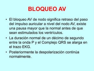 BLOQUEO AV
• El bloqueo AV de nodo significa retraso del paso
del impulso auricular a nivel del nodo AV, existe
una pausa mayor que la normal antes de que
sean estimulados los ventrículos.
• La duración normal de un décimo de segundo
entre la onda P y el Complejo QRS se alarga en
el trazo EKG.
• Posteriormente la despolarización continúa
normalmente.
 