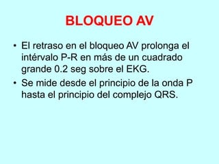 BLOQUEO AV
• El retraso en el bloqueo AV prolonga el
intérvalo P-R en más de un cuadrado
grande 0.2 seg sobre el EKG.
• Se mide desde el principio de la onda P
hasta el principio del complejo QRS.
 