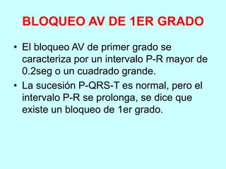BLOQUEO AV DE 1ER GRADO
• El bloqueo AV de primer grado se
caracteriza por un intervalo P-R mayor de
0.2seg o un cuadrado grande.
• La sucesión P-QRS-T es normal, pero el
intervalo P-R se prolonga, se dice que
existe un bloqueo de 1er grado.
 