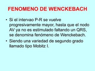 FENOMENO DE WENCKEBACH
• Si el intervao P-R se vuelve
progresivamente mayor, hasta que el nodo
AV ya no es estimulado faltando un QRS,
se denomina fenómeno de Wenckebach.
• Siendo una variedad de segundo grado
llamado tipo Mobitz I.
 