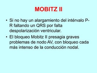 MOBITZ II
• Si no hay un alargamiento del intérvalo P-
R faltando un QRS por falta
despolarización ventricular.
• El bloqueo Mobitz II presagia graves
problemas de nodo AV, con bloqueo cada
más intenso de la conducción nodal.
 