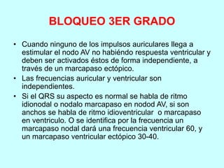 BLOQUEO 3ER GRADO
• Cuando ninguno de los impulsos auriculares llega a
estimular el nodo AV no habiéndo respuesta ventricular y
deben ser activados éstos de forma independiente, a
través de un marcapaso ectópico.
• Las frecuencias auricular y ventricular son
independientes.
• Si el QRS su aspecto es normal se habla de ritmo
idionodal o nodalo marcapaso en nodod AV, si son
anchos se habla de ritmo idioventricular o marcapaso
en ventriculo. O se identifica por la frecuencia un
marcapaso nodal dará una frecuencia ventricular 60, y
un marcapaso ventricular ectópico 30-40.
 