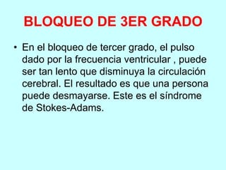 BLOQUEO DE 3ER GRADO
• En el bloqueo de tercer grado, el pulso
dado por la frecuencia ventricular , puede
ser tan lento que disminuya la circulación
cerebral. El resultado es que una persona
puede desmayarse. Este es el síndrome
de Stokes-Adams.
 