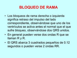 BLOQUEO DE RAMA
• Los bloqueos de rama derecha o izquierda
significa retraso del impulso del lado
correspondiente, observándose que uno de los
ventrículos se activa antes el normal que el que
sufre bloqueo, observándose dos QRS unidos.
• En general pueden verse dos ondas R que se
llaman R y R.
• El QRS abarca 3 cuadrados pequeños de 0.12
segundos o pueden verse 2 ondas RR.
 