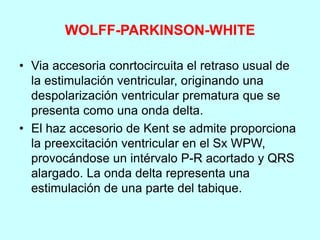 WOLFF-PARKINSON-WHITE
• Via accesoria conrtocircuita el retraso usual de
la estimulación ventricular, originando una
despolarización ventricular prematura que se
presenta como una onda delta.
• El haz accesorio de Kent se admite proporciona
la preexcitación ventricular en el Sx WPW,
provocándose un intérvalo P-R acortado y QRS
alargado. La onda delta representa una
estimulación de una parte del tabique.
 