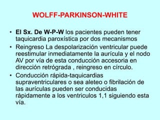 WOLFF-PARKINSON-WHITE
• El Sx. De W-P-W los pacientes pueden tener
taquicardia paroxística por dos mecanismos
• Reingreso La despolarización ventricular puede
reestimular inmediatamente la aurícula y el nodo
AV por vía de esta conducción accesoria en
dirección retrógrada , reingreso en círculo.
• Conducción rápida-taquicardias
supraventriculares o sea aleteo o fibrilación de
las aurículas pueden ser conducidas
rápidamente a los ventriculos 1,1 siguiendo esta
vía.
 