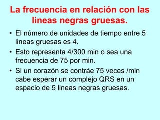 La frecuencia en relación con las
lineas negras gruesas.
• El número de unidades de tiempo entre 5
lineas gruesas es 4.
• Esto representa 4/300 min o sea una
frecuencia de 75 por min.
• Si un corazón se contráe 75 veces /min
cabe esperar un complejo QRS en un
espacio de 5 lineas negras gruesas.
 