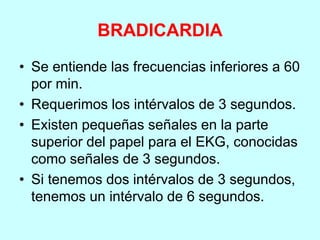 BRADICARDIA
• Se entiende las frecuencias inferiores a 60
por min.
• Requerimos los intérvalos de 3 segundos.
• Existen pequeñas señales en la parte
superior del papel para el EKG, conocidas
como señales de 3 segundos.
• Si tenemos dos intérvalos de 3 segundos,
tenemos un intérvalo de 6 segundos.
 