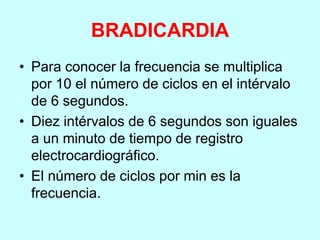 BRADICARDIA
• Para conocer la frecuencia se multiplica
por 10 el número de ciclos en el intérvalo
de 6 segundos.
• Diez intérvalos de 6 segundos son iguales
a un minuto de tiempo de registro
electrocardiográfico.
• El número de ciclos por min es la
frecuencia.
 