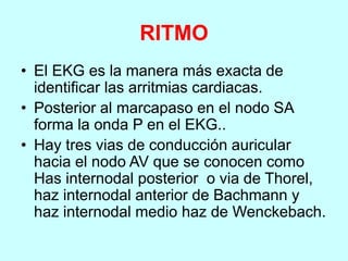 RITMO
• El EKG es la manera más exacta de
identificar las arritmias cardiacas.
• Posterior al marcapaso en el nodo SA
forma la onda P en el EKG..
• Hay tres vias de conducción auricular
hacia el nodo AV que se conocen como
Has internodal posterior o via de Thorel,
haz internodal anterior de Bachmann y
haz internodal medio haz de Wenckebach.
 