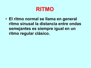 RITMO
• El ritmo normal se llama en general
ritmo sinusal la distancia entre ondas
semejantes es siempre igual en un
ritmo regular clásico.
 
