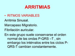 ARRITMIAS
• RITMOS VARIABLES
Arritmia Sinusal.
Marcapaso Migratorio.
Fibrilación auricular.
En este grupo suele conservarse el orden
normal de las ondas P-QRS –T , sin
embargo los intérvalos entre los ciclos P-
QRS-T cambian constantemente.
 