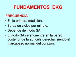 FUNDAMENTOS EKG
FRECUENCIA
• Es la primera medición.
• Se da en ciclos por minuto.
• Depende del nodo SA.
• El nodo SA se encuentra en la pared
posterior de la auricula derecha, siendo el
marcapaso normal del corazón.
 