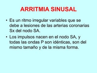 ARRITMIA SINUSAL
• Es un ritmo irregular variables que se
debe a lesiones de las arterias coronarias
Sx del nodo SA.
• Los impulsos nacen en el nodo SA, y
todas las ondas P son idénticas, son del
mismo tamaño y de la misma forma.
 