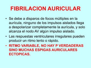 FIBRILACION AURICULAR
• Se debe a disparos de focos múltiples en la
aurícula, ninguno de los impulsos aislados llega
a despolarizar completamente la aurícula, y solo
alcanza el nodo AV algún impulso aislado.
• Las respuestas ventriculares irregulares pueden
producir un ritmo lento o rápido.
• RITMO VARIABLE, NO HAY P VERDADERAS
SINO MUCHAS ESPIGAS AURICULARES
ECTOPICAS.
 