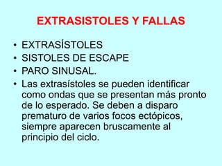 EXTRASISTOLES Y FALLAS
• EXTRASÍSTOLES
• SISTOLES DE ESCAPE
• PARO SINUSAL.
• Las extrasístoles se pueden identificar
como ondas que se presentan más pronto
de lo esperado. Se deben a disparo
prematuro de varios focos ectópicos,
siempre aparecen bruscamente al
principio del ciclo.
 