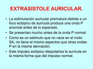 EXTRASISTOLE AURICULAR.
• La estimulación auricular prematura debida a un
foco ectópico de aurícula produce una onda P
anormal antes de lo esperado.
• Se presentan mucho antes de la onda P normal.
• Como es un estímulo que no nace en el nodo
SA, no tiene el mismo aspectos que otras ondas
P en la misma derivación.
• Este impulso ectópico despolariza la aurícula en
la misma forma que del impulso normal.
 