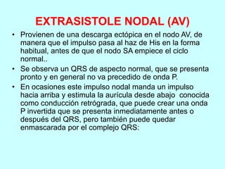 EXTRASISTOLE NODAL (AV)
• Provienen de una descarga ectópica en el nodo AV, de
manera que el impulso pasa al haz de His en la forma
habitual, antes de que el nodo SA empiece el ciclo
normal..
• Se observa un QRS de aspecto normal, que se presenta
pronto y en general no va precedido de onda P.
• En ocasiones este impulso nodal manda un impulso
hacia arriba y estimula la aurícula desde abajo conocida
como conducción retrógrada, que puede crear una onda
P invertida que se presenta inmediatamente antes o
después del QRS, pero también puede quedar
enmascarada por el complejo QRS:
 