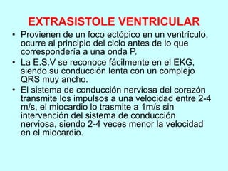 EXTRASISTOLE VENTRICULAR
• Provienen de un foco ectópico en un ventrículo,
ocurre al principio del ciclo antes de lo que
correspondería a una onda P.
• La E.S.V se reconoce fácilmente en el EKG,
siendo su conducción lenta con un complejo
QRS muy ancho.
• El sistema de conducción nerviosa del corazón
transmite los impulsos a una velocidad entre 2-4
m/s, el miocardio lo trasmite a 1m/s sin
intervención del sistema de conducción
nerviosa, siendo 2-4 veces menor la velocidad
en el miocardio.
 