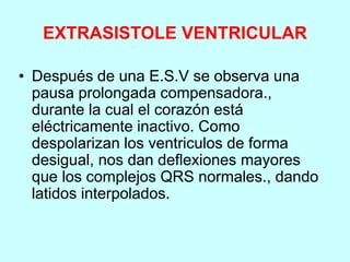EXTRASISTOLE VENTRICULAR
• Después de una E.S.V se observa una
pausa prolongada compensadora.,
durante la cual el corazón está
eléctricamente inactivo. Como
despolarizan los ventriculos de forma
desigual, nos dan deflexiones mayores
que los complejos QRS normales., dando
latidos interpolados.
 