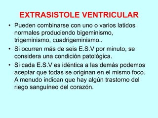EXTRASISTOLE VENTRICULAR
• Pueden combinarse con uno o varios latidos
normales produciendo bigeminismo,
trigeminismo, cuadrigeminismo..
• Si ocurren más de seis E.S.V por minuto, se
considera una condición patológica.
• Si cada E.S.V es idéntica a las demás podemos
aceptar que todas se originan en el mismo foco.
A menudo indican que hay algún trastorno del
riego sanguíneo del corazón.
 