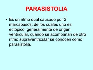 PARASISTOLIA
• Es un ritmo dual causado por 2
marcapasos, de los cuales uno es
ectópico, generalmente de origen
ventricular, cuando se acompañan de otro
ritmo supraventricular se conocen como
parasistolia.
 