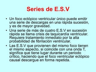 Series de E.S.V
• Un foco ectópico ventricular único puede emitir
una serie de descargas en una rápida sucesión,
y es de mayor gravedad.
• Una serie de más de cuatro E.S.V en sucesión
rápida se llama crisis de taquicardía ventricular.
Requiere tratamiento inmediato por la alta
probabilidad de fibrilación ventricular.
• Las E.S.V que provienen del mismo foco tienen
el mismo aspecto, si coincide con una onda T,
significa que tiene lugar durante un periodo
crítico, haciendo que el foco ventricular ectópico
causal descargue en forma repetida.
 