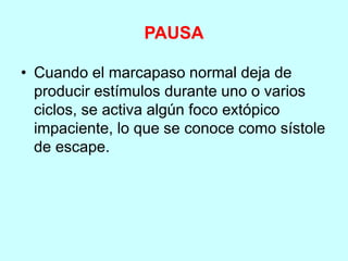 PAUSA
• Cuando el marcapaso normal deja de
producir estímulos durante uno o varios
ciclos, se activa algún foco extópico
impaciente, lo que se conoce como sístole
de escape.
 