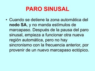 PARO SINUSAL
• Cuando se detiene la zona automática del
nodo SA, y no manda estímulos de
marcapaso. Después de la pausa del paro
sinusal, empieza a funcionar otra nueva
región automática, pero no hay
sincronismo con la frecuencia anterior, por
provenir de un nuevo marcapaso ectópico.
 