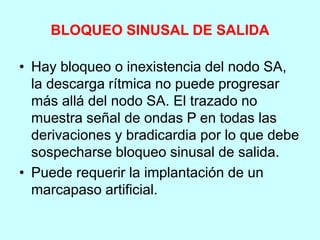 BLOQUEO SINUSAL DE SALIDA
• Hay bloqueo o inexistencia del nodo SA,
la descarga rítmica no puede progresar
más allá del nodo SA. El trazado no
muestra señal de ondas P en todas las
derivaciones y bradicardia por lo que debe
sospecharse bloqueo sinusal de salida.
• Puede requerir la implantación de un
marcapaso artificial.
 