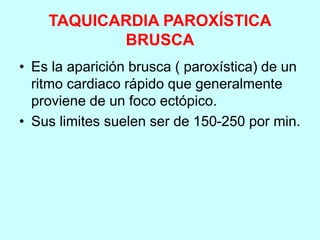 TAQUICARDIA PAROXÍSTICA
BRUSCA
• Es la aparición brusca ( paroxística) de un
ritmo cardiaco rápido que generalmente
proviene de un foco ectópico.
• Sus limites suelen ser de 150-250 por min.
 