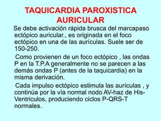 TAQUICARDIA PAROXISTICA
AURICULAR
Se debe activación rápida brusca del marcapaso
ectópico auricular., es originada en el foco
ectópico en una de las aurículas. Suele ser de
150-250.
Como provienen de un foco ectópico , las ondas
P en la T.P.A generalmente no se parecen a las
demás ondas P (antes de la taquicardia) en la
misma derivación.
Cada impulso ectópico estimula las aurículas , y
continúa por la vía normal nodo AV-haz de His-
Ventriculos, produciendo ciclos P-QRS-T
normales.
 
