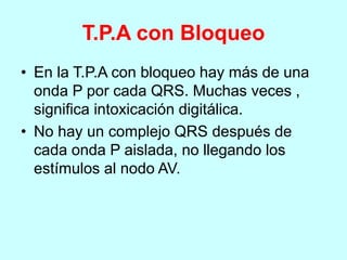 T.P.A con Bloqueo
• En la T.P.A con bloqueo hay más de una
onda P por cada QRS. Muchas veces ,
significa intoxicación digitálica.
• No hay un complejo QRS después de
cada onda P aislada, no llegando los
estímulos al nodo AV.
 