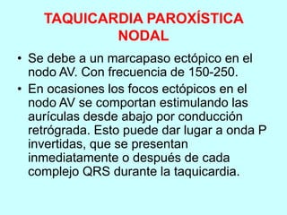 TAQUICARDIA PAROXÍSTICA
NODAL
• Se debe a un marcapaso ectópico en el
nodo AV. Con frecuencia de 150-250.
• En ocasiones los focos ectópicos en el
nodo AV se comportan estimulando las
aurículas desde abajo por conducción
retrógrada. Esto puede dar lugar a onda P
invertidas, que se presentan
inmediatamente o después de cada
complejo QRS durante la taquicardia.
 