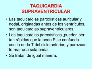 TAQUICARDIA
SUPRAVENTRICULAR
• Las taquicardias paroxísticas auricular y
nodal, originadas antes de los ventrículos,
son taquicardias supraventriculares.
• Las taquicardias paroxísticas ,pueden ser
tan rápidas que la onda P se confunda
con la onda T del ciclo anterior, y parezcan
formar una sola onda.
• Se tratan de igual manera.
 
