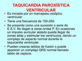 TAQUICARDIA PAROXÍSTICA
VENTRICULAR
• Es iniciada por un marcapaso ectópico
ventricular.
• Tiene una frecuencia de 150-250.
• Se presenta como una sucesión o serie de
E.S.V. No llegan a verse ondas P. En ocasiones
un impulso auricular aislado puede llegar de
zonas altas y estimular los ventrículos, dando un
complejo de aspecto normal durante la
taquicardia ventricular.
• Pueden crearse latidos de fusión o puede
aparecer un complejo QRS normal llamado
latido de captura.
 