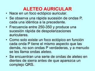 ALETEO AURICULAR
• Nace en un foco ectópico auricular.
• Se observa una rápida sucesión de ondas P,
cada una idéntica a la precedente.
• Frecuencia entre 250-350 y produce una
sucesión rápida de despolarizaciones
auriculares.
• Como solo existe un foco ectópico en función
cada onda P tiene el mismo aspecto que las
demás, no son ondas P verdaderas, y a menudo
se les llama ondas aleteo.
• Se encuentran una serie de ondas de aleteo en
dientes de sierra antes de que aparezca un
complejo QRS.
 