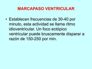 MARCAPASO VENTRICULAR
• Establecen frecuencias de 30-40 por
minuto, esta actividad se llama ritmo
idioventricular. Un foco ectópico
ventricular puede bruscamente disparar a
razón de 150-250 por min.
 