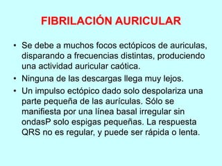 FIBRILACIÓN AURICULAR
• Se debe a muchos focos ectópicos de auriculas,
disparando a frecuencias distintas, produciendo
una actividad auricular caótica.
• Ninguna de las descargas llega muy lejos.
• Un impulso ectópico dado solo despolariza una
parte pequeña de las aurículas. Sólo se
manifiesta por una línea basal irregular sin
ondasP solo espigas pequeñas. La respuesta
QRS no es regular, y puede ser rápida o lenta.
 