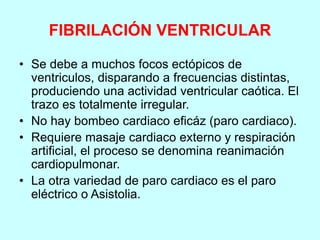 FIBRILACIÓN VENTRICULAR
• Se debe a muchos focos ectópicos de
ventriculos, disparando a frecuencias distintas,
produciendo una actividad ventricular caótica. El
trazo es totalmente irregular.
• No hay bombeo cardiaco eficáz (paro cardiaco).
• Requiere masaje cardiaco externo y respiración
artificial, el proceso se denomina reanimación
cardiopulmonar.
• La otra variedad de paro cardiaco es el paro
eléctrico o Asistolia.
 