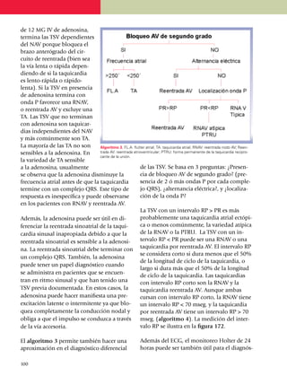 de 12 MG IV de ade­no­sina,
termina las TSV de­pen­dientes
del NAV porque blo­quea el
brazo anterógrado del cir­
cuito de reen­tra­da (bien sea
la vía lenta o rápida de­pen­
dien­do de si la ta­qui­cardia
es lento-rápida o rápido-
lenta). Si la TSV en presencia
de adenosina termina con
onda P favorece una RNAV,
o reentrada AV y excluye una
TA. Las TSV que no terminan
con adenosina son taquicar­
dias inde­pen­dientes del NAV
y más co­múnmente son TA.
La ma­yoría de las TA no son        Algoritmo 3. FL.A: flutter atrial; TA: taquicardia atrial; RNAV: reentrada nodo AV; Reen­
sensibles a la adenosina. En        trada AV: reentrada atrioventricular; PTRU: forma permanente de la taquicardia recipro­
                                    cante de la unión.
la varie­dad de TA sensible
a la adenosina, usual­men­te                                de las TSV. Se basa en 3 preguntas: ¿Presen­
se observa que la adeno­sina dismi­nu­ye la                 cia de bloqueo AV de segundo grado? (pre­
frecuencia atrial antes de que la taqui­cardia              sencia de 2 ó más ondas P por cada comple­­
termine con un complejo QRS. Este tipo de                   jo QRS), ¿alternancia eléctrica?, y ¿lo­ca­li­za­
respuesta es ines­pecífica y puede observarse               ción de la onda P?
en los pacientes con RNAV y reen­trada AV.
                                                            La TSV con un intervalo RP > PR es más
Además, la adenosina puede ser útil en di­                  probablemente una taquicardia atrial ectó­pi­
ferenciar la reen­trada sinoatrial de la taqui­             ca o menos comúnmente, la va­rie­dad atípica
car­dia sinusal inapropiada debido a que la                 de la RNAV o la PTRU. La TSV con un in­
reentrada sinoatrial es sensible a la ade­no­si­            ter­valo RP < PR puede ser una RNAV o una
na. La reentrada sinoatrial debe ter­minar con taquicardia por reentrada AV. El inter­va­lo RP
                                                            se considera corto si dura menos que el 50%
un complejo QRS. También, la adenosina
                                                            de la lon­gitud de ciclo de la taqui­car­dia, o
puede tener un papel diagnós­tico cuando
                                                            largo si dura más que el 50% de la longitud
se administra en pacientes que se encuen­
                                                            de ciclo de la taquicardia. Las taquicardias
tran en ritmo sinusal y que han te­nido una                 con intervalo RP corto son la RNAV y la
TSV previa documentada. En estos casos, la                  taqui­cardia reen­tra­da AV. Aunque ambas
adenosina puede hacer mani­fiesta una pre­                  cur­san con intervalo RP corto, la RNAV tiene
excitación latente o inter­mi­ten­te ya que blo­            un in­ter­valo RP < 70 mseg. y la taqui­cardia
quea comple­tamente la con­ducción nodal y                  por reentrada AV tiene un intervalo RP > 70
obliga a que el impulso se conduzca a través                mseg. (algoritmo 4). La me­di­ción del in­ter­
de la vía accesoria.                                        valo RP se ilustra en la figura 172.

El algoritmo 3 permite también hacer una                        Además del ECG, el monitoreo Holter de 24
apro­xima­ción en el diagnóstico dife­ren­cial                  horas puede ser también útil para el diagnós­

1
	 00
 