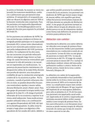 la unión es limitada. Su manejo se inicia me­       que ambos pueden poten­ciar la con­ducción
jorando los tras­tor­nos metabólicos, cardía­       a través de la vía acce­so­ria. Los pacientes con
cos o pulmonares que precipitaron estas             síndrome de WPW que tienen mayor riesgo
arritmias. El metoprolol y el vera­pa­milo pu­      de muerte súbita, son aquellos que desar­
eden ser eficaces en algunos casos de TAM si        rollan frecuencias ven­tri­cu­lares mayores de
la función ventricular está conservada. Para        240 lpm durante un episodio de fibrilación
los p­a­cientes con taqui­car­dia depen­diente      atrial. A este gru­po de pacientes siempre se
del nodo SA, los be­ta­blo­queadores son la         les debe ofrecer terapia de abla­ción con ra­
terapia de elección para supri­mir la acti­vi­dad   diofrecuencia en vez de tra­ta­mien­to médico
del nodo SA.                                        como forma más defi­ni­tiva de pre­venir una
                                                    arrit­mia potencialmente letal.
En los pacientes con síndrome de WPW, las
vías accesorias que conducen en forma an­           Ablación con catéter
terógrada pueden participar en la taqui­cardia
(reentrada AV) o actuar como obser­va­dores         Actualmente la ablación con catéter debería
que no son esenciales para sostener una ta­         ser ofrecida como terapia de primera línea
quicardia independiente del NAV (arritmias          en vez de tratamiento médico para pacientes
atriales). En cualquiera de los dos casos,          sintomáticos con conducción a través de un
                                                    vía acce­soria. La tasa de éxito en este grupo
las vías accesorias con período refrac­tario
                                                    de pacientes es mayor del 95%. La tasa de
efectivo anterógrado largo tienen un bajo
                                                    recurrencias es del 5%. El ries­go de compli­
riesgo de causar frecuencias ventri­cu­la­res que
                                                    ca­ciones serias es menor del 1% e incluye el
amenacen la vida del pa­ciente y no necesi­         embolismo cerebral, infarto del miocardio,
tan ser suprimidas con medicaciones. La             perforación car­día­ca o aórtica, lesión de la
presencia de preexcitación intermitente y la        válvula aórtica, lesión de la vena o arteria
desaparición súbita de la onda Delta du­rante       femoral y bloqueo AV.
una prueba de ejercicio, son mar­ca­do­res
confiables de que la conducción ante­ró­grada       La ablación con catéter de la taquicardia
a través de la vía accesoria es pobre. Por lo       por reen­trada intranodal se hace preferi­ble­
contrario, cuando el período refrac­ta­rio efec­    mente sobre la vía lenta y tiene una tasa de
tivo es corto, se pueden desarrollar frecuen­       éxito cercana al 100% en la mayoría de las
cias ventriculares rápidas y muerte súbita          series. La complicación mayor más común
durante fibrilación atrial o flutter atrial. Para   es la inducción de bloqueo AV que requiere
este grupo de pacientes la terapia médica con       del implante de un marcapasos definitivo,
                                                    pero sólo se pre­senta en el 1% de los casos.
agentes de la clase IC o III alarga el período
                                                    Los pacientes con taquicardia atrial unifo­
refractario de la vía accesoria y suprime la ar­
                                                    cal, taquicardia de la unión y taquicardia por
ritmia atrial subyacente. Estas medica­ciones
                                                    reen­trada sinoatrial deben recibir manejo
pueden utilizarse solas o en combinación            médico como terapia de primera línea. En
con agentes bloqueadores del NAV, del tipo          los casos refractarios o con frecuentes recur­
de los betabloqueadores. Se debe evitar la          rencias se puede intentar terapia de ablación
terapia a largo plazo con digo­­xi­na o blo­        teniendo en cuenta que la tasa de curación
queadores de los canales del calcio, debido a       en estos casos no es tan alta.




1
	 04
 