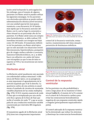 la­ción atrial incluyendo la anti­coagu­la­ción.
Sin embargo, para el manejo de algunos
pacien­tes con flutter atrial se pueden utilizar
las siguientes estrategias. En los pacientes
con electrodos epicárdicos se puede realizar
sobreestimulación eléctrica (nivel terciario)
con una unidad especial de mar­ca­pasos
transitorio a una fre­cuen­cia 20-30 latidos
más rápida que la frecuencia auricular del
flutter, con lo cual se logra la conversión a
ritmo sinusal en un porcentaje alto de los
                                                     Figura 175. Hipótesis de las ondas múltiples. Mecanismos de
pa­cientes. Si el flutter atrial cursa con compro­   reentrada al azar que explican la marcada variabilidad del intervalo
miso hemo­di­námico, se debe realizar CVE            RR.

inmediata iniciando con ener­gías tan bajas          control de la frecuencia ventricular, restau­
como 50-100 Joules. El tratamiento defi­ni­ti­       ra­ción y man­te­nimiento del ritmo sinusal y
vo de los pacientes con flutter atrial típico        prevención de fenómenos embólicos.
que no esté aso­cia­do con situa­ciones rever­si­
bles (neumonía, hipertiroidismo, post­qui­rúr­
gico de cirugía cardíaca valvular o coro­naria,
trastornos hidroelec­trolíticos, etc.), se debe
hacer con ablación con catéter del istmo
cavo tricus­pí­deo ya que la tasa de éxito es
superior al 95% y las recurrencias son meno­
res del 5%.

Fibrilación atrial
                                                     Figura 176. Note la ausencia de onda P clara que es reemplazada
                                                     por una oscilación leve de la línea de base llamada onda f (se
La fibrilación atrial usualmente está asociada       observa mejor en V1). Intervalos RR francamente variables con
con enfermedad cardíaca estructural. A dife­­        una frecuencia cardíaca en promedio de 100 lpm.

rencia del flutter típico, en su pato­génesis
es más importante el agrandamiento de la             Control de la respuesta
aurícula izquierda que el de la derecha. La          ventricular
apariencia caótica de esta arrit­mia es usual­
mente el resultado de circuitos de reen­tradas       En los pacientes con alta probabilidad a
variables (hipótesis de las ondas múltiples)         corto y largo plazo de no mantener el ritmo
(fig. 175). El ECG muestra ausencia de onda          sinusal (tabla 8), el manejo de la FA consiste
P clara que es reempla­za­da por una oscila­         en el control de la frecuencia cardíaca para
ción fina o gruesa de la línea de base que           evitar las consecuencias hemo­dinámicas
recibe el nombre de onda “f” y que se acom­          negativas de una respuesta ventricular rápida
paña de una conducción ventricular variable          e irregular (princi­pal­mente ta­qui­cardiomio­
caracterizada por intervalos RR irregulares          patía).
(fig. 176).
                                                     El control adecuado de la res­puesta ventricu­
El tratamiento agudo de la fibrilación atrial        lar ha de­mos­trado que reduce los síntomas
(FA) tiene tres componentes importantes:             y disminuye las consecuencias hemodi­ná­mi­

1
	 06
 