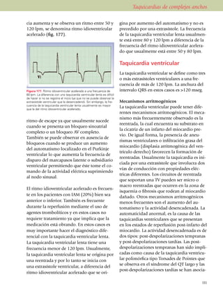 Taquicardias de complejos anchos

cia aumenta y se observa un ritmo entre 50 y                             gina por aumento del automatismo y no es
120 lpm, se deno­mi­na ritmo idioven­tri­cu­lar                          prece­di­do por una extrasístole. La fre­cuen­cia
ace­le­rado (fig. 177).                                                  de la taquicardia ventricular lenta usual­men­
                                                                         te está entre 80 y 120 lpm a diferencia de la
El ritmo idioventricular se con­si­dera un                               fre­cuencia del ritmo idio­­ven­tri­cular acele­ra­
                                                                         do que usual­mente está entre 50 y 80 lpm.

                                                                         Taquicardia ventricular
                                                                         La taquicardia ventricular se define como tres
                                                                         o más extra­sístoles ventriculares a una fre­
                                                                         cuencia de más de 120 lpm. La anchura del
Figura 177. Ritmo idioventricular acele­ra­do a una frecuencia de        intervalo QRS en estos casos es >120 mseg.
60 lpm. La diferencia con una taquicardia ventricular lenta es difícil
de hacer si no se registra el inicio (ya que no se puede observar la
extrasístole ventricular que la desencadenó). Sin embargo, la fre­       Mecanismos arritmogénicos
cuencia de la taquicardia ventricular lenta usualmente es mayor
que la del ritmo idioventricular acelerado.
                                                                         La taquicardia ventricular puede tener dife­
                                                                         rentes meca­nis­mos arritmogénicos. El meca­
                                                                         nismo más frecuentemente observado es la
ritmo de escape ya que usualmente sucede
                                                                         reentrada, la cual encuentra su subs­tra­to en
cuando se presenta un bloqueo sinoatrial
                                                                         la cicatriz de un infarto del miocardio pre­
completo o un bloqueo AV completo.
                                                                         vio. De igual for­ma, la presencia de aneu­
También se puede observar en ausencia de
                                                                         ris­mas ventriculares o infiltración grasa del
blo­queos cuando se produce un aumento
                                                                         miocardio (displasia arritmogénica del ven­
del automatismo localizado en el Purkinje
                                                                         trículo derecho) favorecen la for­ma­ción de
ven­tri­cular lo que au­menta la fre­cuencia de
                                                                         reentradas. Usualmente la taquicardia es ini­
disparo del mar­ca­pasos latente o subsi­diario
                                                                         ciada por una extra­sístole que involucra dos
ventricular permitiendo que éste tome el co­
                                                                         vías de con­ducción con propiedades eléc­
mando de la actividad eléctrica supri­mien­do
                                                                         tricas dife­ren­tes. Los cir­cui­tos de reen­trada
al nodo sinusal.
                                                                         que soportan una TV pueden ser micro o
                                                                         macro reentradas que ocurren en la zona de
El ritmo idioventricular acele­ra­do es fre­cuen­
                                                                         isquemia o fibrosis que rodean al mio­cardio
te en los pacientes con IAM (20%) bien sea                               dañado. Otros meca­nis­mos arrit­mo­génicos
anterior o inferior. También es frecuente                                menos fre­cuentes son el aumento del au­
durante la reper­fu­sión mediante el uso de                              tomatismo y la actividad desenca­de­nada. La
agentes trombolíticos y en estos casos no                                auto­ma­ti­ci­dad anormal, es la causa de las
requiere tratamiento ya que implica que la                               taquicardias ventriculares que se pre­sen­tan
medi­cación está obrando. En estos casos es                              en los estados de reperfusión post-infarto del
muy importante ha­cer el diagnóstico dife­                               miocardio. La actividad desen­ca­denada es de
rencial con la taquicardia ventricular lenta.                            dos tipos: post-despolari­za­cio­nes tempranas
La taqui­cardia ventricular lenta tiene una                              y post-despo­la­ri­zaciones tardías. Las post-
frecuencia menor de 120 lpm. Usualmente,                                 despo­­larizaciones tempra­nas han sido impli­
la taquicardia ventricular lenta se origina por                          cadas como causa de la taqui­cardia ventricu­
una reentrada y por lo tanto se inicia con                               lar polimórfica tipo Torsades de Pointes que
                                                                         se obser­va en el sín­drome del QT largo y las
una extra­sístole ventricular, a diferencia del
                                                                         post-despo­lari­za­cio­nes tardías se han asocia­
ritmo idioventricular acele­ra­do que se ori­

                                                                                                                         111
 